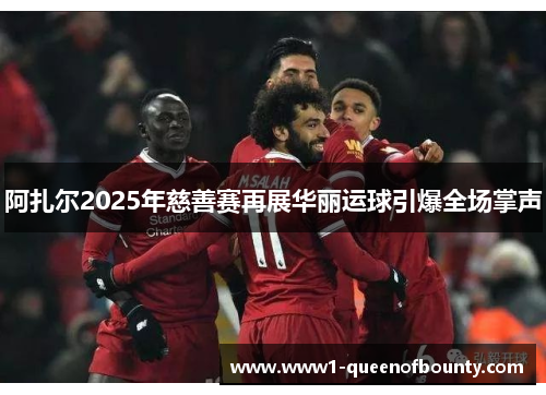 阿扎尔2025年慈善赛再展华丽运球引爆全场掌声