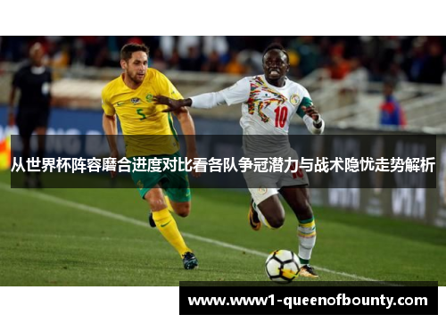 从世界杯阵容磨合进度对比看各队争冠潜力与战术隐忧走势解析