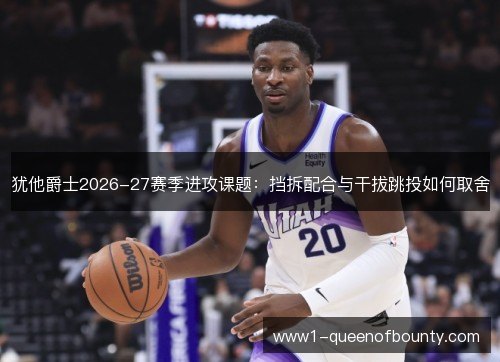 犹他爵士2026-27赛季进攻课题:挡拆配合与干拔跳投如何取舍 犹他爵士2026-27赛季进攻课题:挡拆配合与干拔跳投如何取舍